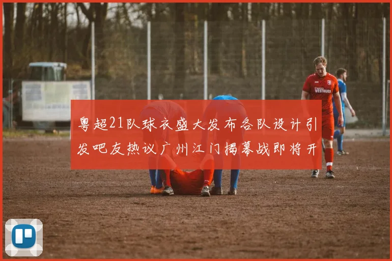 粤超21队球衣盛大发布各队设计引发吧友热议广州江门揭幕战即将开启