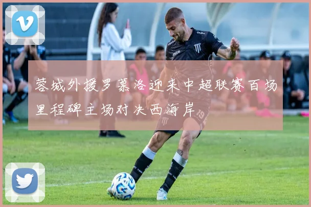 蓉城外援罗慕洛迎来中超联赛百场里程碑主场对决西海岸