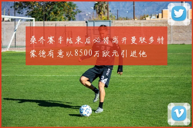 桑乔赛季结束后必将离开曼联多特蒙德有意以8500万欧元引进他