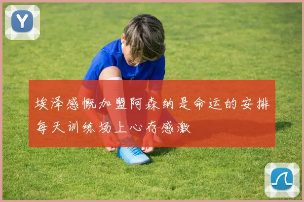 埃泽感慨加盟阿森纳是命运的安排每天训练场上心存感激
