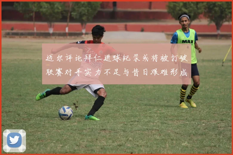 迈尔评论拜仁进球纪录或将被打破联赛对手实力不足与昔日艰难形成鲜明对比