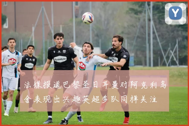 法媒报道巴黎圣日耳曼对阿克利乌舍表现出兴趣英超多队同样关注