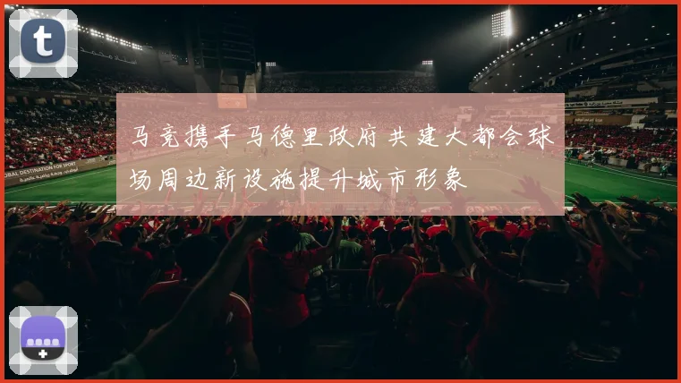 马竞携手马德里政府共建大都会球场周边新设施提升城市形象