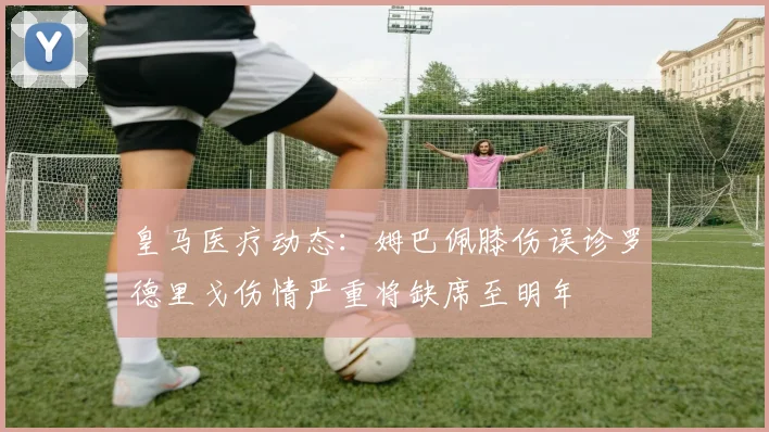 皇马医疗动态：姆巴佩膝伤误诊罗德里戈伤情严重将缺席至明年