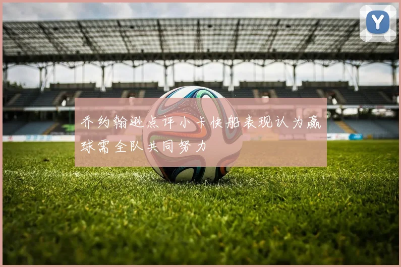 乔约翰逊点评小卡快船表现认为赢球需全队共同努力