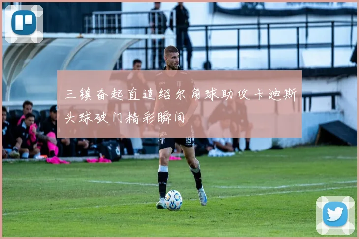 三镇奋起直追绍尔角球助攻卡迪斯头球破门精彩瞬间