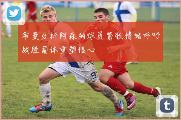 希曼分析阿森纳球员紧张情绪呼吁战胜葡体重塑信心