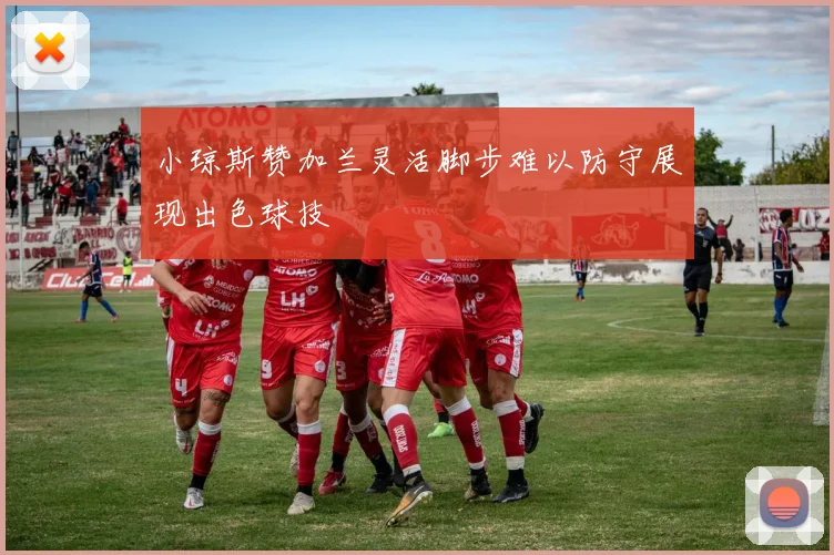 小琼斯赞加兰灵活脚步难以防守展现出色球技