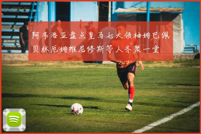 阿韦洛亚盘点皇马七大领袖姆巴佩贝林厄姆维尼修斯等人齐聚一堂