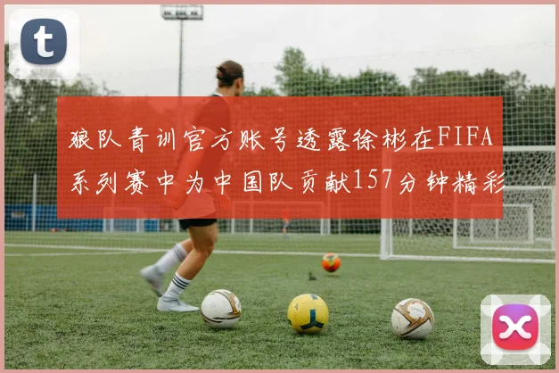 狼队青训官方账号透露徐彬在FIFA系列赛中为中国队贡献157分钟精彩表现