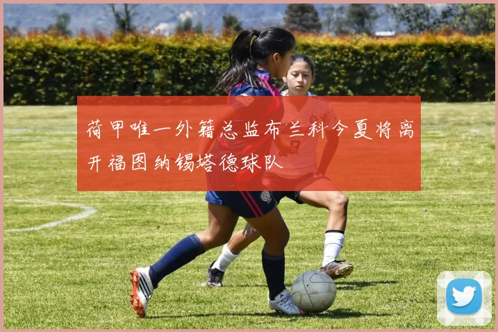 荷甲唯一外籍总监布兰科今夏将离开福图纳锡塔德球队